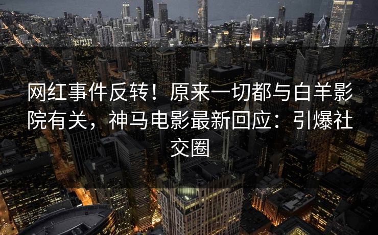 网红事件反转！原来一切都与白羊影院有关，神马电影最新回应：引爆社交圈