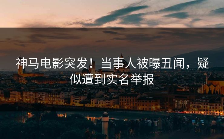 神马电影突发！当事人被曝丑闻，疑似遭到实名举报