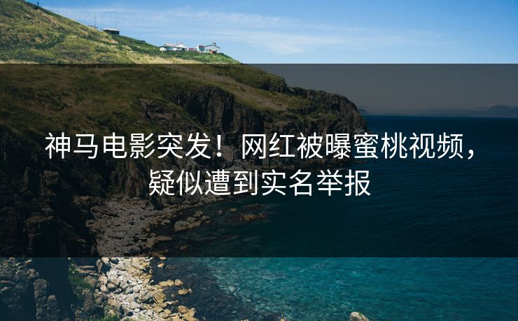 神马电影突发！网红被曝蜜桃视频，疑似遭到实名举报