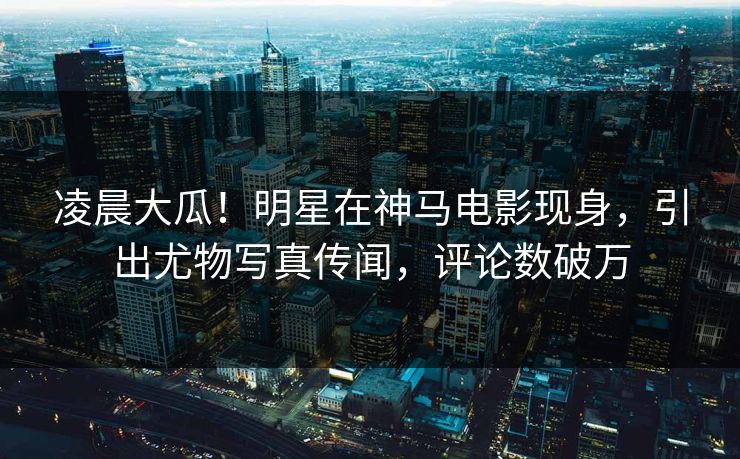 凌晨大瓜！明星在神马电影现身，引出尤物写真传闻，评论数破万