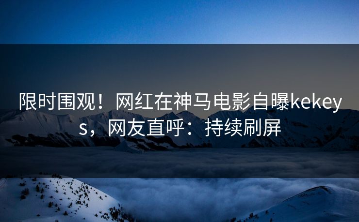 限时围观！网红在神马电影自曝kekeys，网友直呼：持续刷屏