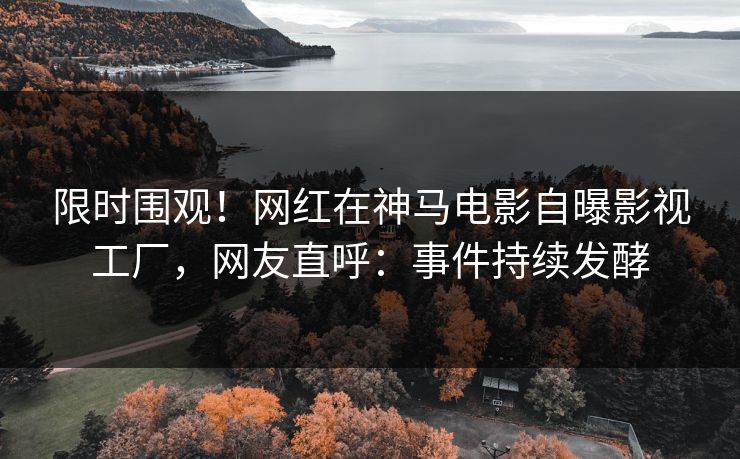 限时围观！网红在神马电影自曝影视工厂，网友直呼：事件持续发酵