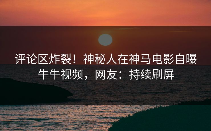 评论区炸裂！神秘人在神马电影自曝牛牛视频，网友：持续刷屏