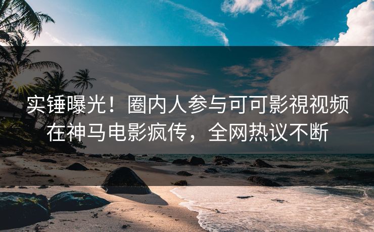实锤曝光！圈内人参与可可影視视频在神马电影疯传，全网热议不断