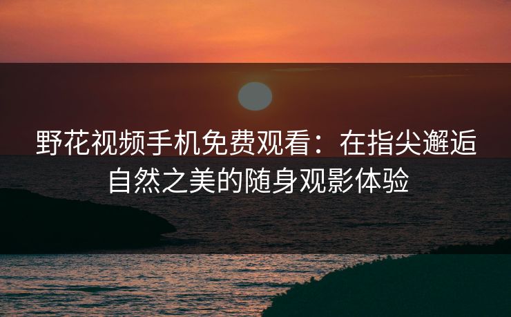 野花视频手机免费观看：在指尖邂逅自然之美的随身观影体验