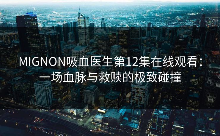 MIGNON吸血医生第12集在线观看：一场血脉与救赎的极致碰撞