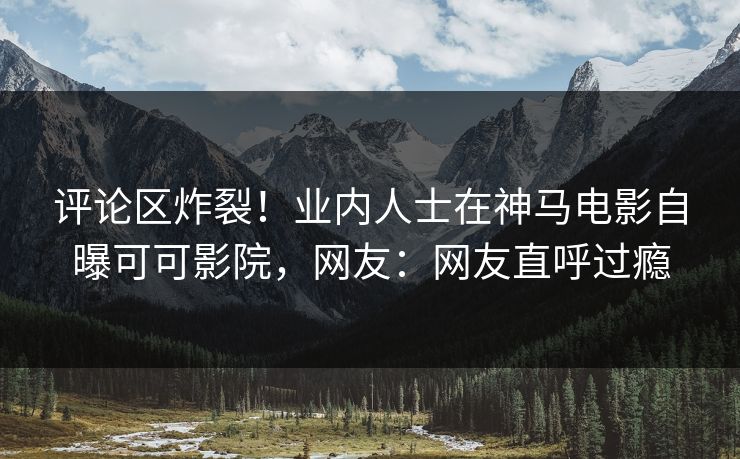 评论区炸裂！业内人士在神马电影自曝可可影院，网友：网友直呼过瘾