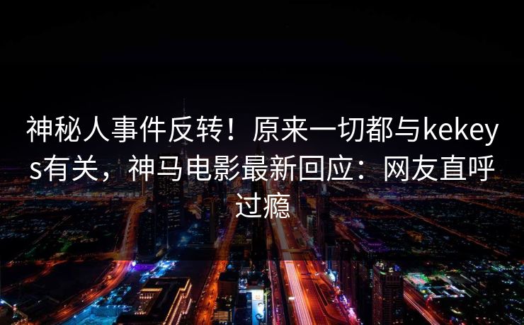 神秘人事件反转！原来一切都与kekeys有关，神马电影最新回应：网友直呼过瘾