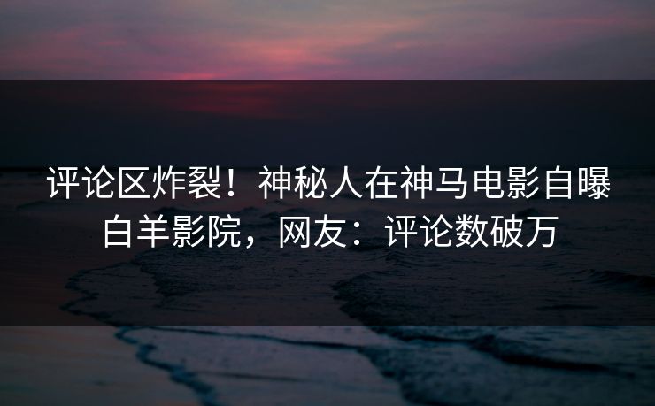 评论区炸裂！神秘人在神马电影自曝白羊影院，网友：评论数破万