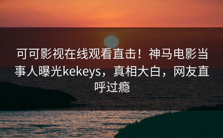 可可影视在线观看直击！神马电影当事人曝光kekeys，真相大白，网友直呼过瘾