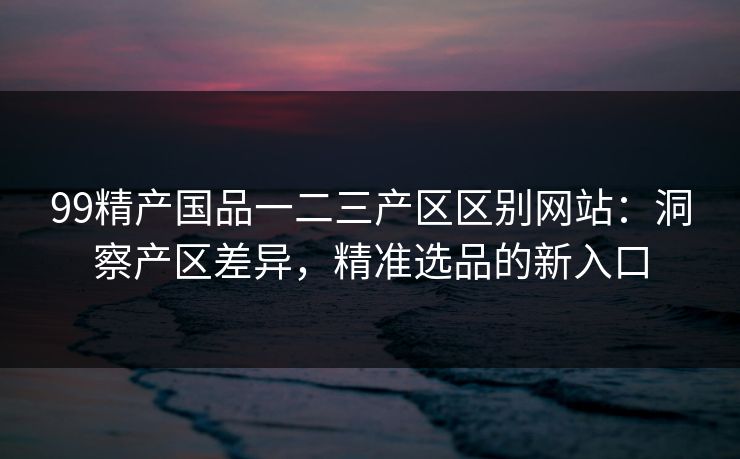 99精产国品一二三产区区别网站：洞察产区差异，精准选品的新入口