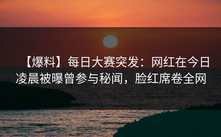 【爆料】每日大赛突发：网红在今日凌晨被曝曾参与秘闻，脸红席卷全网