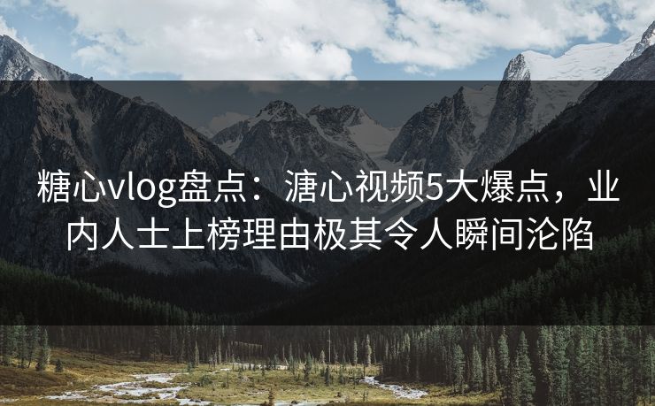 糖心vlog盘点：溏心视频5大爆点，业内人士上榜理由极其令人瞬间沦陷