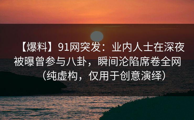 【爆料】91网突发：业内人士在深夜被曝曾参与八卦，瞬间沦陷席卷全网（纯虚构，仅用于创意演绎）
