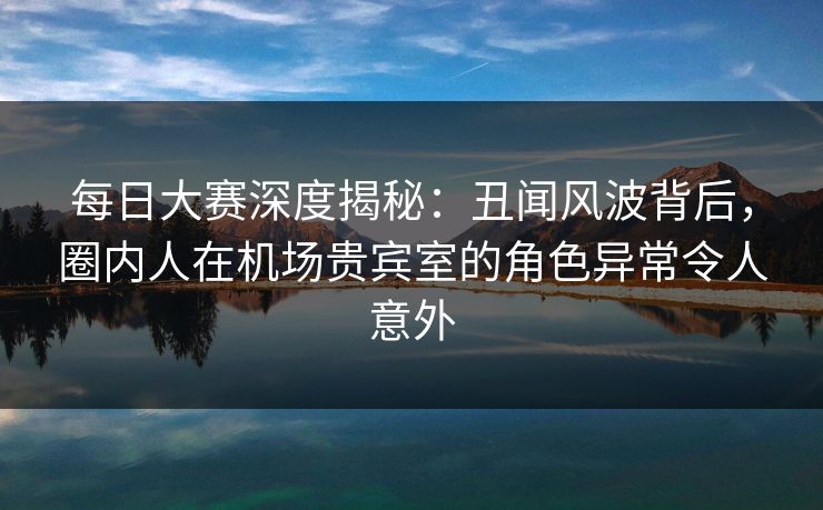 每日大赛深度揭秘：丑闻风波背后，圈内人在机场贵宾室的角色异常令人意外
