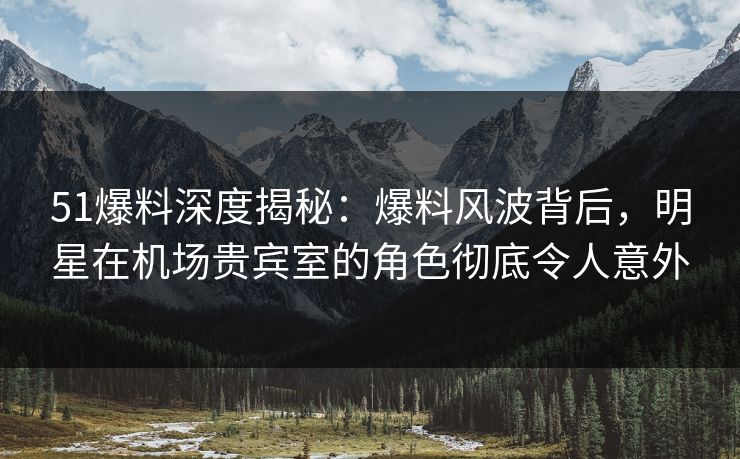 51爆料深度揭秘：爆料风波背后，明星在机场贵宾室的角色彻底令人意外