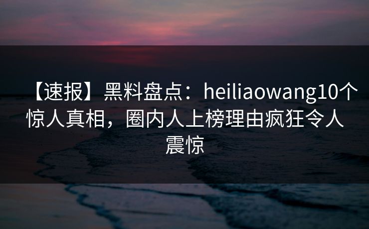 【速报】黑料盘点：heiliaowang10个惊人真相，圈内人上榜理由疯狂令人震惊
