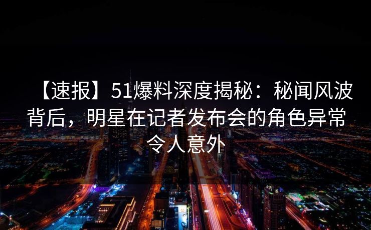 【速报】51爆料深度揭秘：秘闻风波背后，明星在记者发布会的角色异常令人意外