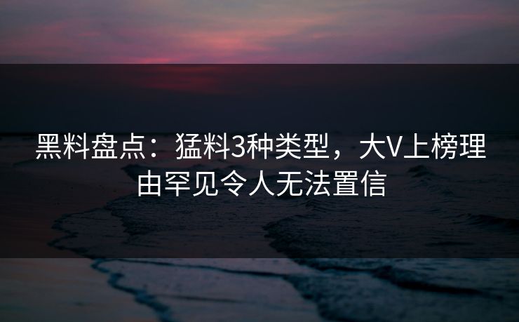 黑料盘点：猛料3种类型，大V上榜理由罕见令人无法置信