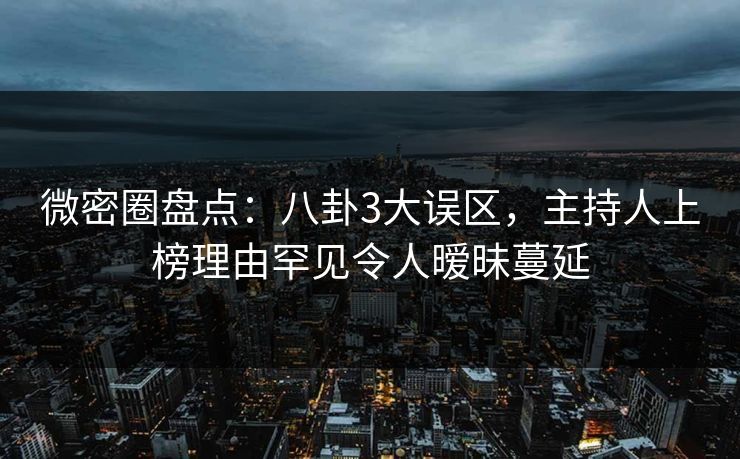 微密圈盘点：八卦3大误区，主持人上榜理由罕见令人暧昧蔓延