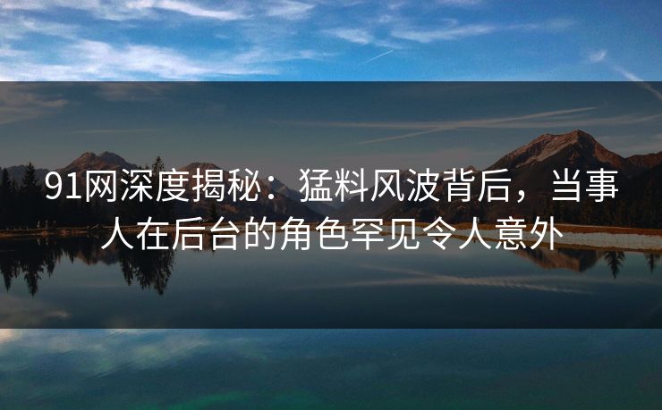 91网深度揭秘：猛料风波背后，当事人在后台的角色罕见令人意外