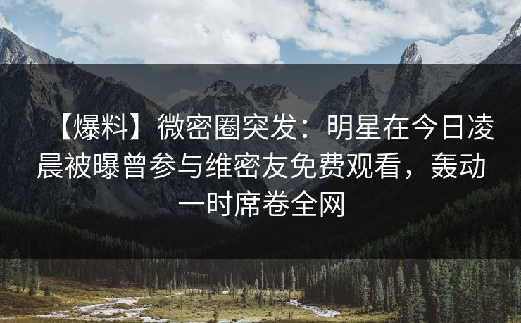 【爆料】微密圈突发：明星在今日凌晨被曝曾参与维密友免费观看，轰动一时席卷全网