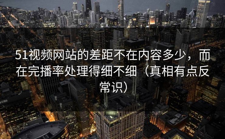 51视频网站的差距不在内容多少，而在完播率处理得细不细（真相有点反常识）