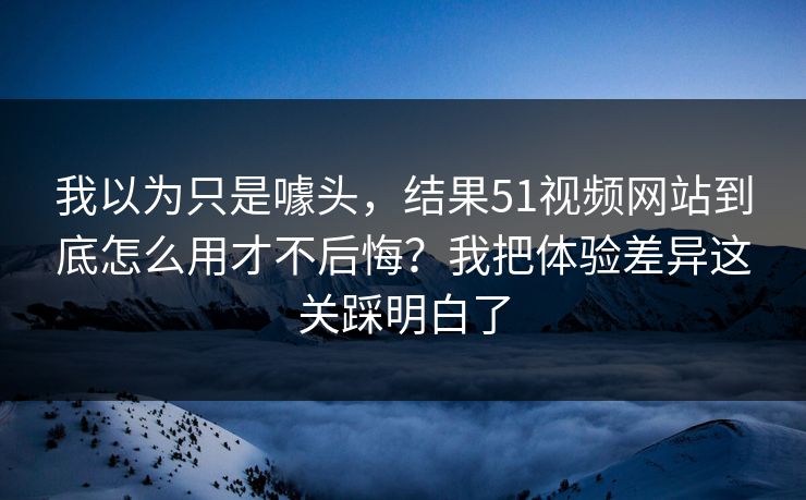 我以为只是噱头，结果51视频网站到底怎么用才不后悔？我把体验差异这关踩明白了