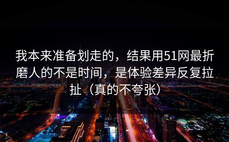 我本来准备划走的，结果用51网最折磨人的不是时间，是体验差异反复拉扯（真的不夸张）