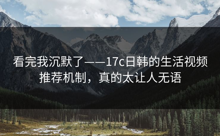 看完我沉默了——17c日韩的生活视频推荐机制，真的太让人无语
