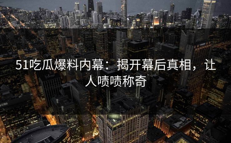51吃瓜爆料内幕：揭开幕后真相，让人啧啧称奇