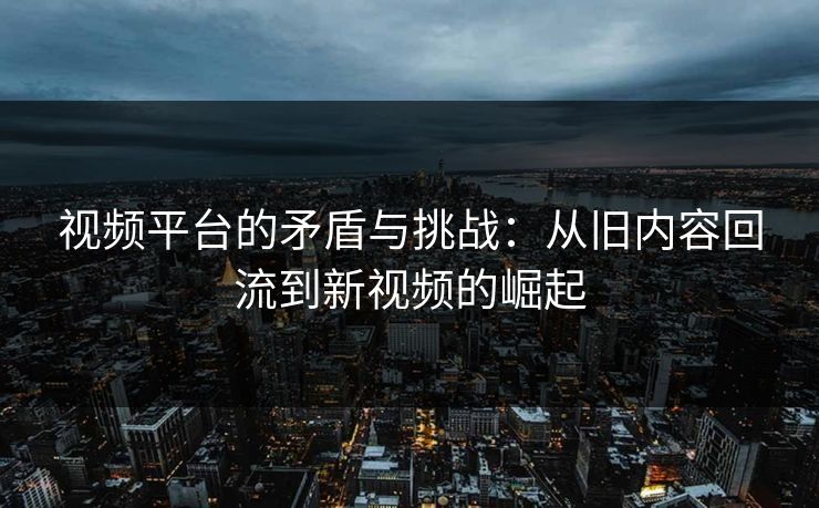 视频平台的矛盾与挑战：从旧内容回流到新视频的崛起