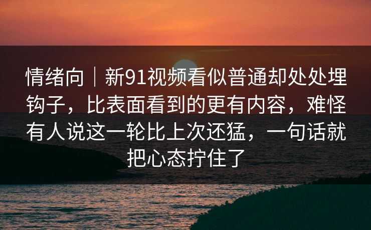 情绪向｜新91视频看似普通却处处埋钩子，比表面看到的更有内容，难怪有人说这一轮比上次还猛，一句话就把心态拧住了
