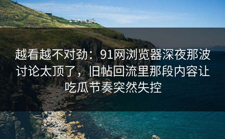 越看越不对劲：91网浏览器深夜那波讨论太顶了，旧帖回流里那段内容让吃瓜节奏突然失控