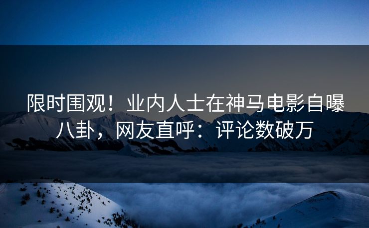 限时围观！业内人士在神马电影自曝八卦，网友直呼：评论数破万