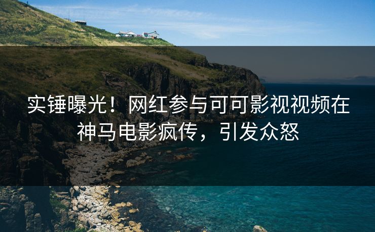 实锤曝光！网红参与可可影视视频在神马电影疯传，引发众怒