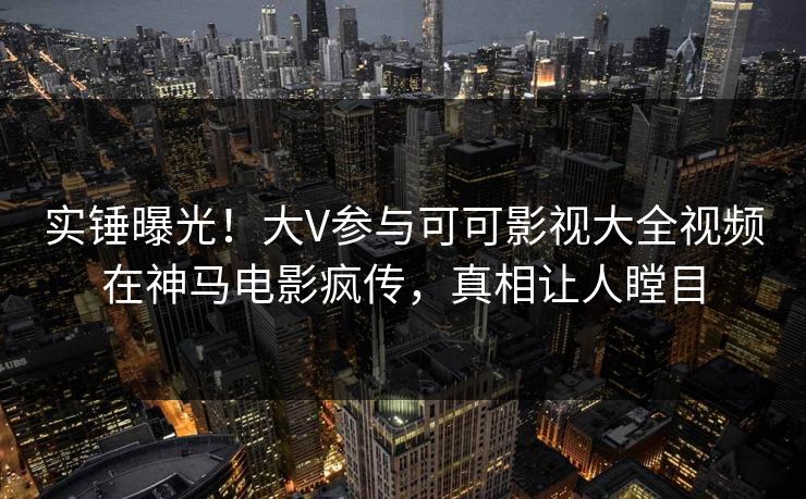 实锤曝光！大V参与可可影视大全视频在神马电影疯传，真相让人瞠目