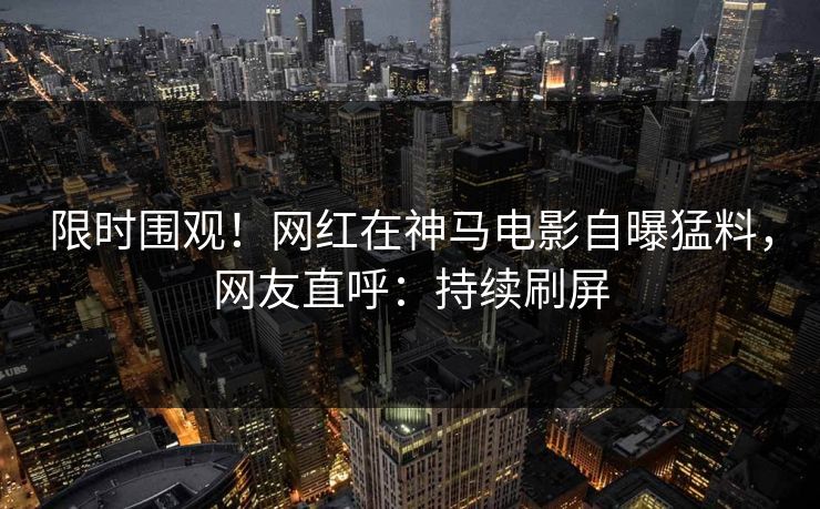 限时围观！网红在神马电影自曝猛料，网友直呼：持续刷屏