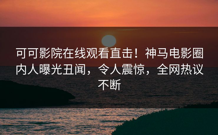 可可影院在线观看直击！神马电影圈内人曝光丑闻，令人震惊，全网热议不断