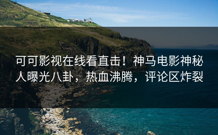 可可影视在线看直击！神马电影神秘人曝光八卦，热血沸腾，评论区炸裂