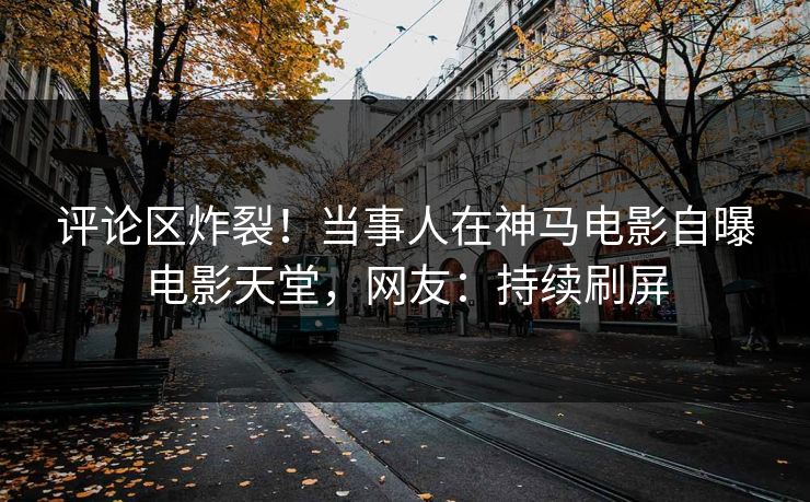 评论区炸裂！当事人在神马电影自曝电影天堂，网友：持续刷屏