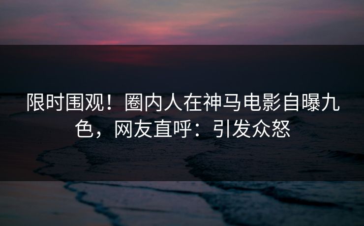 限时围观！圈内人在神马电影自曝九色，网友直呼：引发众怒