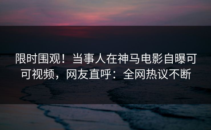 限时围观！当事人在神马电影自曝可可视频，网友直呼：全网热议不断