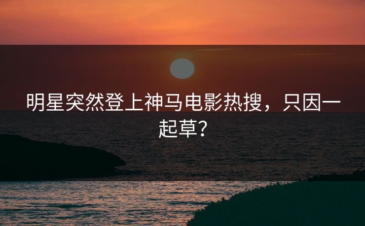 明星突然登上神马电影热搜，只因一起草？