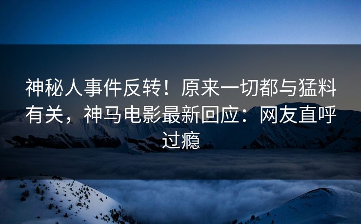 神秘人事件反转！原来一切都与猛料有关，神马电影最新回应：网友直呼过瘾