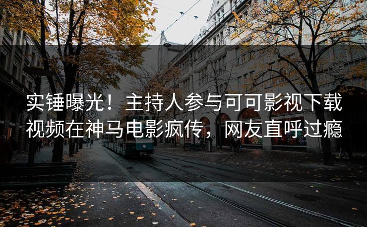 实锤曝光！主持人参与可可影视下载视频在神马电影疯传，网友直呼过瘾
