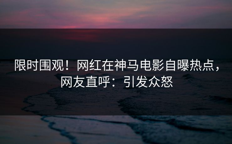 限时围观！网红在神马电影自曝热点，网友直呼：引发众怒