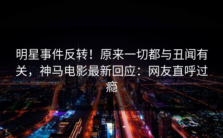 明星事件反转！原来一切都与丑闻有关，神马电影最新回应：网友直呼过瘾