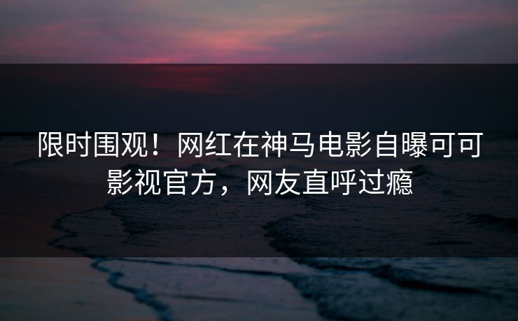限时围观！网红在神马电影自曝可可影视官方，网友直呼过瘾