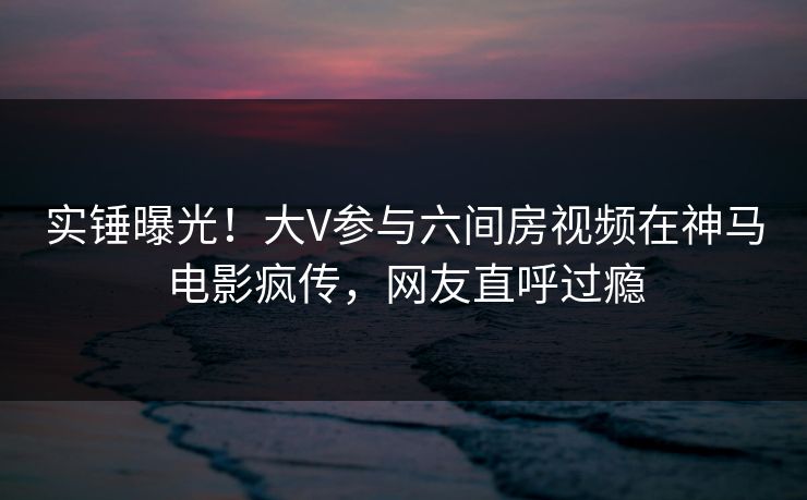 实锤曝光！大V参与六间房视频在神马电影疯传，网友直呼过瘾
